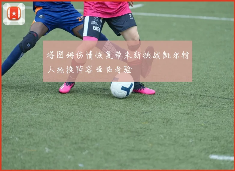 塔图姆伤情恢复带来新挑战凯尔特人轮换阵容面临考验