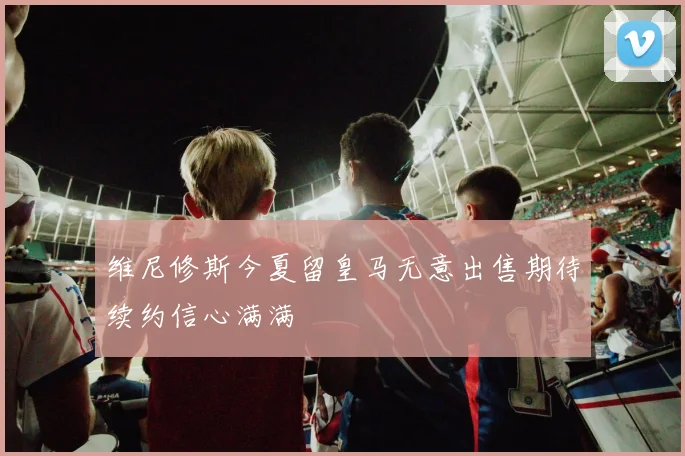 维尼修斯今夏留皇马无意出售期待续约信心满满