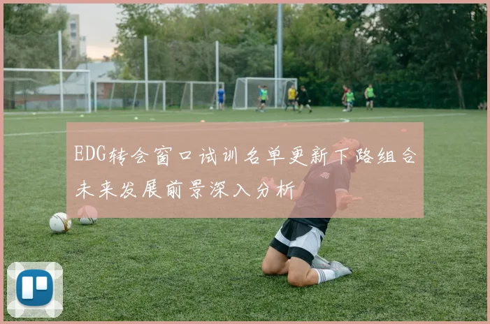 EDG转会窗口试训名单更新下路组合未来发展前景深入分析