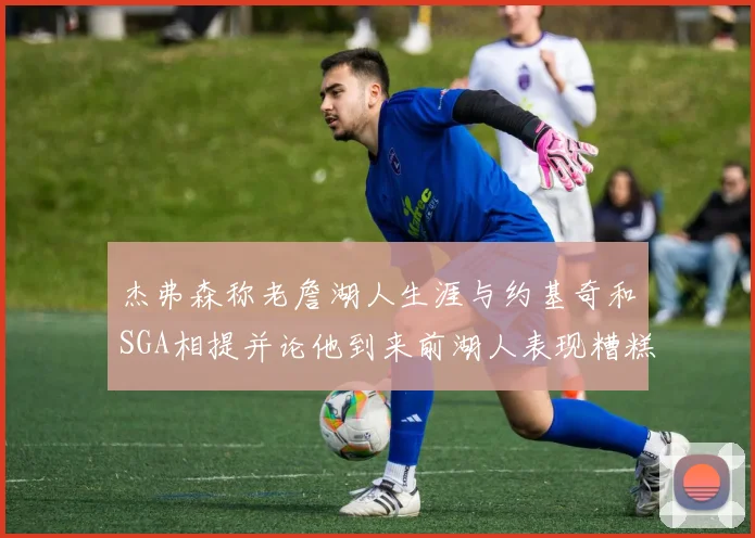 杰弗森称老詹湖人生涯与约基奇和SGA相提并论他到来前湖人表现糟糕如同废物