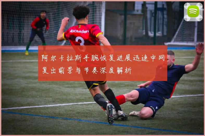阿尔卡拉斯手腕恢复进展迅速中网复出前景与节奏深度解析