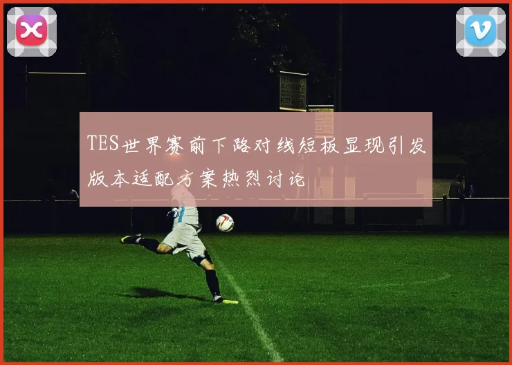 TES世界赛前下路对线短板显现引发版本适配方案热烈讨论