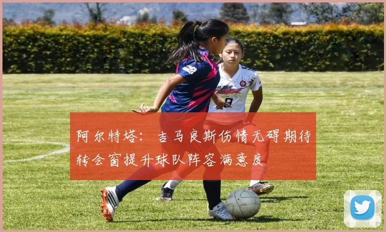 阿尔特塔：吉马良斯伤情无碍期待转会窗提升球队阵容满意度