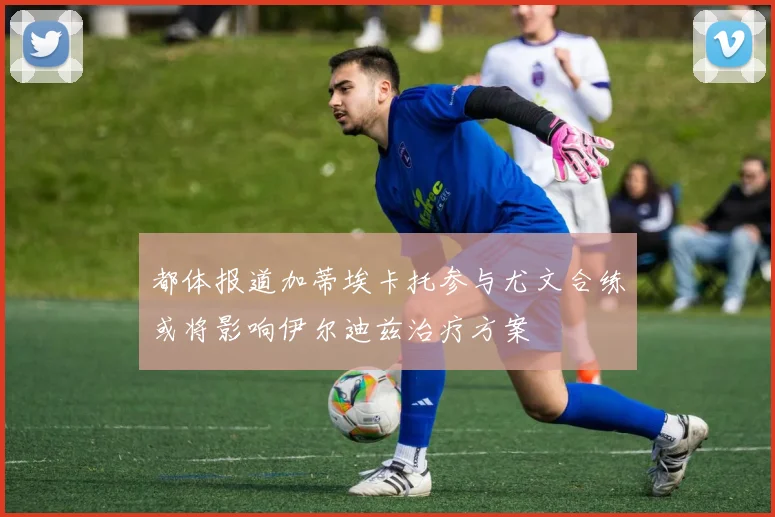 都体报道加蒂埃卡托参与尤文合练或将影响伊尔迪兹治疗方案