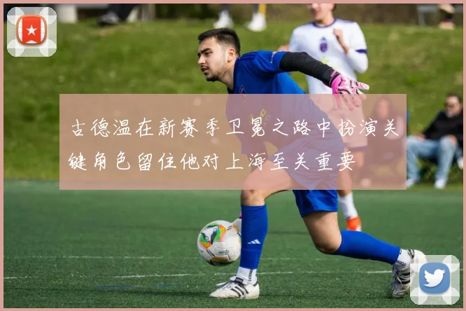 古德温在新赛季卫冕之路中扮演关键角色留住他对上海至关重要